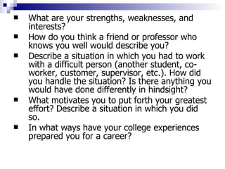 What are your strengths, weaknesses, and interests?  How do you think a friend or professor who knows you well would describe you?  Describe a situation in which you had to work with a difficult person (another student, co-worker, customer, supervisor, etc.). How did you handle the situation? Is there anything you would have done differently in hindsight?  What motivates you to put forth your greatest effort? Describe a situation in which you did so.  In what ways have your college experiences prepared you for a career?  