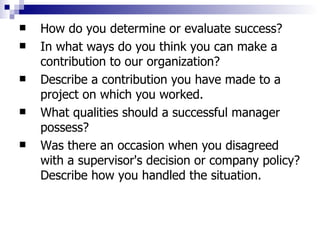 How do you determine or evaluate success?  In what ways do you think you can make a contribution to our organization?  Describe a contribution you have made to a project on which you worked. What qualities should a successful manager possess?  Was there an occasion when you disagreed with a supervisor's decision or company policy? Describe how you handled the situation.  