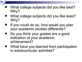 What college subjects did you like best? Why?  What college subjects did you like least? Why?  If you could do so, how would you plan your academic studies differently?  Do you think your grades are a good indication of your academic achievement?  What have you learned from participation in extracurricular activities?  