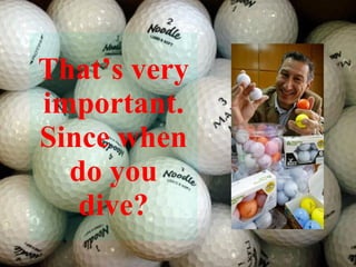 That’s very important. Since when do you dive? 