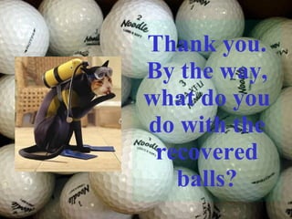 Thank you. By the way, what do you do with the recovered balls? 