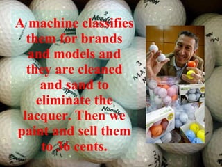 A machine classifies them for brands and models and they are cleaned and sand to eliminate the lacquer. Then we paint and sell them to 36 cents. 