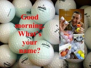 Good morning. What’s your name? 