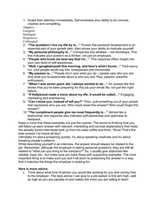 1. Grabs their attention immediately. Demonstrates your ability to be concise,
         creative and compelling.
    Adaptive
    Energetic
    Intelligent
    Responsive
    Caffeinated
    2. “The quotation I live my life by is…” Proves that personal development is an
         essential part of your growth plan. Also shows your ability to motivate yourself.
    3. “My personal philosophy is…” Companies hire athletes – not shortstops. This
         line indicates your position as a thinker, not just an employee.
    4. “People who know me best say that I’m…” This response offers insight into
         your own level of self-awareness.
    5. “Well, I googledmyself this morning, and here’s what I found…” Tech-savvy,
         fun, cool people would say this. Unexpected and memorable.
    6. “My passion is…” People don’t care what you do – people care who you are.
         And what you’re passionate about is who you are. Plus, passion unearths
         enthusiasm.
    7. “When I was seven years old, I always wanted to be…” An answer like this
         shows that you’ve been preparing for this job your whole life, not just the night
         before.
    8. “If Hollywood made a move about my life, it would be called…” Engaging,
         interesting and entertaining.
    9. “Can I show you, instead of tell you?” Then, pull something out of your pocket
         that represents who you are. Who could resist this answer? Who could forget this
         answer?
    10. “The compliment people give me most frequently is…” Almost like a
         testimonial, this response also indicates self-awareness and openness to
         feedback.
Keep in mind that these examples are just the opener. The secret is thinking how you
will follow up each answer with relevant, interesting and concise explanations that make
the already bored interviewer look up from his stale coffee and think, “Wow! That’s the
best answer I’ve heard all day!”
Ultimately it’s about answering quickly, it’s about speaking creatively and it’s about
breaking people’s patterns.
While describing yourself in an interview, the answer should always be related to the
job. Remember, although the employer is asking personal questions, they are still all
related to "what can you bring to the company?" So, I usually give adjectives like
reliable, loyal, etc., but make sure you back these with supporting examples. The most
important thing is to make sure you boil it all down to presenting the answer in a way
that it matches the things the employer is looking for.

Here is more advice:
      Think about what kind of person you would like working for you and convey that
      to the employer. The best advice I can give to a job seeker is first aim high, well
      as high as you are capable of and realize the more you are willing to learn
 