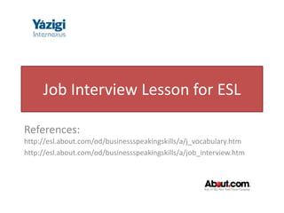 Job Interview Lesson for ESL

References:
http://esl.about.com/od/businessspeakingskills/a/j_vocabulary.htm
http://esl.about.com/od/businessspeakingskills/a/job_interview.htm
 