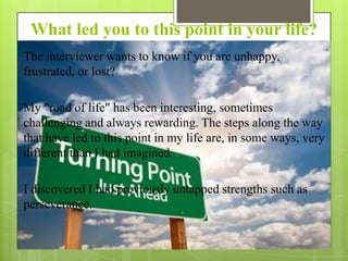 What led you to this point in your life?
The interviewer wants to know if you are unhappy,
frustrated, or lost?
My "road of life" has been interesting, sometimes
challenging and always rewarding. The steps along the way
that have led to this point in my life are, in some ways, very
different than I had imagined.
I discovered I had previously untapped strengths such as
perseverance.

 