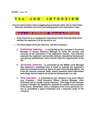 TECWRIT – Jon L. Tiu

T h e

J O B

I N T E R V I E W

If you’re dead serious about snagging that prized job catch, take to heart these
interview reminders and come out looking good in the interviewer’s eyes.

What is a JOB INTERVIEW? What are its PURPOSES?
•

A job interview is an employment requirement which basically determines
whether the applicant is fit for the job or not.

•

The three stages of the job interview and their purposes:
a.

Preliminary Interview - is conducted by the company’s Personnel
Manager or Human Resource Manager to verify the veracity and
accuracy of the information in the applicant’s resume. This interview
assesses the applicant’s personality, attitude, educational background
and general qualifications which should meet the requirements of the
job.

b.

Secondary Interview – is conducted by the Middle Level Manager
(the applicant’s immediate boss if hired) to evaluate the applicant’s
skills and technical know-how which are part of the job description. So
if the job requires computer skills, expect questions about information
technology and be ready to do hands-on demonstration as well.

c.

Final interview - is conducted by the company’s top level officers
(e.g. President / Chief Executive Officer, General Manager, VicePresident) and is usually a panel interview. This stage of the interview
process evaluates the applicant’s potential for growth and promotion
in the future. Remember, when a company hires a new personnel, he /
she is considered a good investment and a long-term asset of the
company.

 