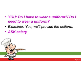 • YOU: Do I have to wear a uniform?/ Do I
need to wear a uniform?
• Examiner: Yes, we'll provide the uniform.
• ASK salary