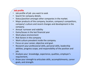 Job profile 
• Job profile of job you want to seek 
• Search for company details. 
• Status/position amongst other companies in the market. 
• Major products of the company, location, company’s competitors, 
company’s culture and recent changes and development in the 
company. 
• Annual turnover and viability 
• Gains/losses in the last financial year 
• Work place environment 
• Risk factors in the company 
• Work culture prevalent inside the company. 
• Focus on your career, objective and goal. 
• Research your professional skills, personal skills, leadership 
abilities, progress scope, and responsibility of the position and 
job. 
• Analysis your knowledge, experience, qualities, employer’s 
requirement, 
• Know your strength to articulate skills, accomplishments, career 
goals, and strength. 
 