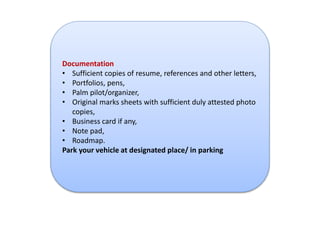Documentation 
• Sufficient copies of resume, references and other letters, 
• Portfolios, pens, 
• Palm pilot/organizer, 
• Original marks sheets with sufficient duly attested photo 
copies, 
• Business card if any, 
• Note pad, 
• Roadmap. 
Park your vehicle at designated place/ in parking 
 