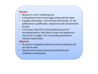 Resume 
• Resume is a self- marketing tool. 
• It should be of one to two pages along with bio-data. 
• It guides interviewer and reminds interviewee of the 
professional qualification, experience and achievements 
of past. 
• Curriculum vitae (CV) is the detailed account of 
accomplishments, work done in past and experience 
may be of 4-5 pages. This is normally presented in 
research based tasks. 
Objective: 
• To present a targeted statement clearly stating the job 
you like to seek. 
• Specific and concise resume presented focuses 
credibility and direction. 
 