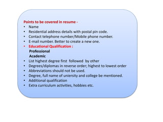 Points to be covered in resume - 
• Name 
• Residential address details with postal pin code. 
• Contact telephone number/Mobile phone number. 
• E-mail number. Better to create a new one. 
• Educational Qualification : 
Professional 
Academic 
• List highest degree first followed by other 
• Degrees/diplomas in reverse order; highest to lowest order 
• Abbreviations should not be used. 
• Degree, full name of uniersity and college be mentioned. 
• Additional qualification 
• Extra curriculum activities, hobbies etc. 
 