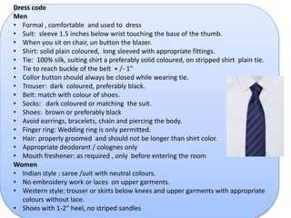 Dress code 
Men 
• Formal , comfortable and used to dress 
• Suit: sleeve 1.5 inches below wrist touching the base of the thumb. 
• When you sit on chair, un button the blazer. 
• Shirt: solid plain coloured, long sleeved with appropriate fittings. 
• Tie: 100% silk, suiting shirt a preferably solid coloured, on stripped shirt plain tie. 
• Tie to reach buckle of the belt + /- 1” 
• Collor button should always be closed while wearing tie. 
• Trouser: dark coloured, preferably black. 
• Belt: match with colour of shoes. 
• Socks: dark coloured or matching the suit. 
• Shoes: brown or preferably black 
• Avoid earrings, bracelets, chain and piercing the body. 
• Finger ring: Wedding ring is only permitted. 
• Hair: properly groomed and should not be longer than shirt color. 
• Appropriate deodorant / colognes only 
• Mouth freshener: as required , only before entering the room 
Women 
• Indian style : saree /suit with neutral colours. 
• No embroidery work or laces on upper garments. 
• Western style: trouser or skirts below knees and upper garments with appropriate 
colours without lace. 
• Shoes with 1-2” heel, no striped sandles 
 