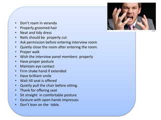 • Don’t roam in veranda 
• Properly groomed hair 
• Neat and tidy dress 
• Nails should be properly cut 
• Ask permission before entering interview room 
• Quietly close the room after entering the room. 
• Proper walk 
• Wish the interview panel members properly 
• Have proper posture 
• Maintain eye contact 
• Firm shake hand if extended 
• Have brilliant smile 
• Wait till seat is offered 
• Quietly pull the chair before sitting. 
• Thank for offering seat 
• Sit straight in comfortable posture 
• Gesture with open hands impresses 
• Don’t lean on the table. 
 
