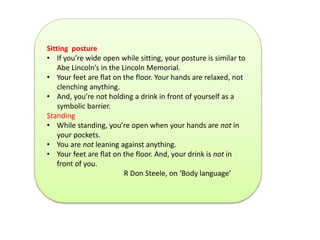 Sitting posture 
• If you’re wide open while sitting, your posture is similar to 
Abe Lincoln’s in the Lincoln Memorial. 
• Your feet are flat on the floor. Your hands are relaxed, not 
clenching anything. 
• And, you’re not holding a drink in front of yourself as a 
symbolic barrier. 
Standing 
• While standing, you’re open when your hands are not in 
your pockets. 
• You are not leaning against anything. 
• Your feet are flat on the floor. And, your drink is not in 
front of you. 
R Don Steele, on ‘Body language’ 
 