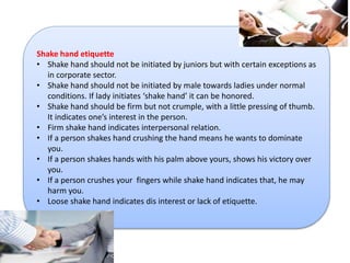 Shake hand etiquette 
• Shake hand should not be initiated by juniors but with certain exceptions as 
in corporate sector. 
• Shake hand should not be initiated by male towards ladies under normal 
conditions. If lady initiates ‘shake hand’ it can be honored. 
• Shake hand should be firm but not crumple, with a little pressing of thumb. 
It indicates one’s interest in the person. 
• Firm shake hand indicates interpersonal relation. 
• If a person shakes hand crushing the hand means he wants to dominate 
you. 
• If a person shakes hands with his palm above yours, shows his victory over 
you. 
• If a person crushes your fingers while shake hand indicates that, he may 
harm you. 
• Loose shake hand indicates dis interest or lack of etiquette. 
 