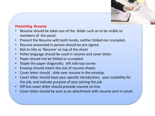 Presenting Resume 
• Resume should be taken out of the folder such as to be visible to 
members of the panel. 
• Present the Resume with both hands, neither folded nor crumpled. 
• Resume presented in person should be pre signed. 
• Not to title as ‘Resume’ on top of the sheet 
• Polite language should be used in resume and cover letter. 
• Paper should not be folded or crumpled. 
• Staple the paper diagonally; left side top corner. 
• Envelop should match the size of resume sheets 
• Cover letter should slide over resume in the envelop. 
• Cover letter should have your specific introduction, your suitability for 
the job, and indicate purpose of your joining the job. 
• Off line cover letter should precede resume on line. 
• Cover letter should be sent as an attachment with resume sent in email. 
 