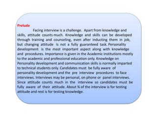 Prelude 
Facing interview is a challenge. Apart from knowledge and 
skills, attitude counts much. Knowledge and skills can be developed 
through training and counseling, even after inducting them in job, 
but changing attitude is not a fully guaranteed task. Personality 
development is the most important aspect along with knowledge 
and procedures. Importance is given in the Academic institutions mostly 
to the academic and professional education only. Knowledge on 
Personality development and communication skills is normally imparted 
to technical students only. Candidates must be fully aware of 
personality development and the pre interview procedures to face 
interviews. Interviews may be personal, on phone or panel interviews. 
Since attitude counts much in the interview so candidates must be 
fully aware of their attitude. About ¾ of the interview is for testing 
attitude and rest is for testing knowledge. 
 