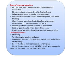 Types of interview questions 
• Probing questions: deep in subject, explanation and 
clarification. 
• Stress questions: creates stress to check patience 
• Reflective questions: to confirm the statement 
• Open ended questions: scope to express opinion, and depth 
thinking 
• Closed ended questions: limited to alternatives given . 
Answers in short phrases or with ‘Yes’ or ‘No’ 
• Loaded questions: response to sensitive questions 
• Leading questions; to obtain desired response. 
• Hypothetical questions: imaginary , not relevant to the job 
Developing rapport: 
• Mirroring 
• To Bring to your position and pace 
• Interviewer listens and judges pitch, speech rate and volume 
of answering. 
• Be subtle. Not to mimic or mock the interviewee 
• Neuro Linguistic programming (NLP) Interview techniques is 
Helpful in mirroring. It is the latest technique. 
 