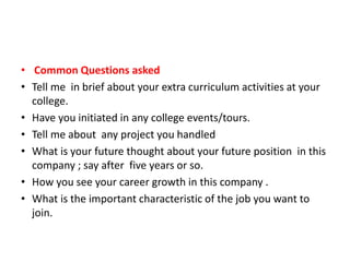 • Common Questions asked 
• Tell me in brief about your extra curriculum activities at your 
college. 
• Have you initiated in any college events/tours. 
• Tell me about any project you handled 
• What is your future thought about your future position in this 
company ; say after five years or so. 
• How you see your career growth in this company . 
• What is the important characteristic of the job you want to 
join. 
 