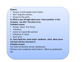 Pattern: 
• Answer in brief explain only if asked. 
• Don’t drag the answers. 
• Answer to the point. 
Q. What is your thought about your future position in this 
company , say after five years or so. 
Probable answer: 
• Answer about Your future 
• initiatives 
• Justice to responsible position 
• Utilization of talent 
• Team work 
Q. Every body has some major weakness, what about yours 
and how will you overcome it. 
Probable answer: 
You need not disclose all your weaknesses. 
Disclose such a weakness which doesn't affect you getting the 
job. 
 