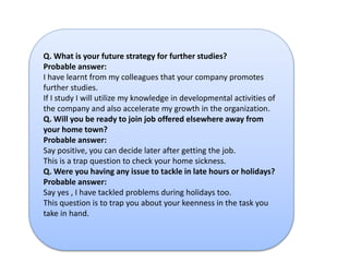 Q. What is your future strategy for further studies? 
Probable answer: 
I have learnt from my colleagues that your company promotes 
further studies. 
If I study I will utilize my knowledge in developmental activities of 
the company and also accelerate my growth in the organization. 
Q. Will you be ready to join job offered elsewhere away from 
your home town? 
Probable answer: 
Say positive, you can decide later after getting the job. 
This is a trap question to check your home sickness. 
Q. Were you having any issue to tackle in late hours or holidays? 
Probable answer: 
Say yes , I have tackled problems during holidays too. 
This question is to trap you about your keenness in the task you 
take in hand. 
 