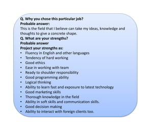 Q. Why you chose this particular job? 
Probable answer: 
This is the field that I believe can take my ideas, knowledge and 
thoughts to give a concrete shape. 
Q. What are your strengths? 
Probable answer 
Project your strengths as: 
• Fluency in English and other languages 
• Tendency of hard working 
• Good ethics 
• Ease in working with team 
• Ready to shoulder responsibility 
• Good programming ability 
• Logical thinking 
• Ability to learn fast and exposure to latest technology 
• Good marketing skills 
• Thorough knowledge in the field 
• Ability in soft skills and communication skills. 
• Good decision making 
• Ability to interact with foreign clients too. 
 
