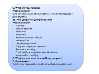Q. What are your hobbies? 
Probable answer: 
Give correct account of your hobbies. You may be trapped if 
grilled further. 
Q. How you project your personality? 
Probable answer 
• Punctual 
• Positive attitude 
• Ambitious 
• Work hard 
• Ready to work extra hours 
• Honesty in job 
• Like planning ahead 
• Enjoy working under pressure 
• Systematic working 
• Comfortable and positive to work in team 
• Interested in travelling 
Q. What are your short time and longtime goals? 
Probable answer 
To join your organization and to attain highest position in it. 
 