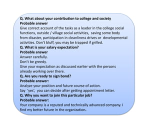 Q. What about your contribution to college and society 
Probable answer 
Give correct account of the tasks as a leader in the college social 
functions, outside / village social activities, saving some body 
from disaster, participation in cleanliness drives or developmental 
activities. Don’t bluff, you may be trapped if grilled. 
Q. What is your salary expectation? 
Probable answer 
Answer carefully. 
Don’t be greedy. 
Give your expectation as discussed earlier with the persons 
already working over there. 
Q. Are you ready to sign bond? 
Probable answer: 
Analyze your position and future course of action. 
Say ‘yes’, you can decide after getting appointment letter. 
Q. Why you want to join this particular job? 
Probable answer: 
Your company is a reputed and technically advanced company. I 
find my better future in the organization. 
 