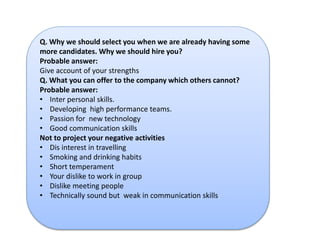 Q. Why we should select you when we are already having some 
more candidates. Why we should hire you? 
Probable answer: 
Give account of your strengths 
Q. What you can offer to the company which others cannot? 
Probable answer: 
• Inter personal skills. 
• Developing high performance teams. 
• Passion for new technology 
• Good communication skills 
Not to project your negative activities 
• Dis interest in travelling 
• Smoking and drinking habits 
• Short temperament 
• Your dislike to work in group 
• Dislike meeting people 
• Technically sound but weak in communication skills 
 