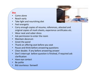 Dos 
• Come alone 
• Reach early 
• Take light and nourishing diet 
• Feel energetic 
• Carry enough copies of resume, references, attested and 
original copies of mark sheets, experience certificates etc. 
• Wear neat and sober dress 
• Ask permission to enter the room 
• Maintain decorum 
• Greet the panel 
• Thank on offering seat before you seat 
• Pause and think before answering questions 
• Clear doubts if any before answering answer 
• Don’t interrupt before question is finished, if required ask 
clarification 
• Have eye contact 
• Be polite 
• Bid courteous farewell 
 