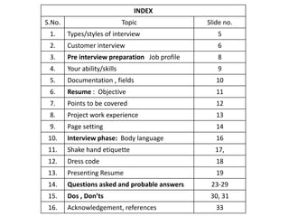 INDEX 
S.No. Topic Slide no. 
1. Types/styles of interview 5 
2. Customer interview 6 
3. Pre interview preparation Job profile 8 
4. Your ability/skills 9 
5. Documentation , fields 10 
6. Resume : Objective 11 
7. Points to be covered 12 
8. Project work experience 13 
9. Page setting 14 
10. Interview phase: Body language 16 
11. Shake hand etiquette 17, 
12. Dress code 18 
13. Presenting Resume 19 
14. Questions asked and probable answers 23-29 
15. Dos , Don’ts 30, 31 
16. Acknowledgement, references 33 
 