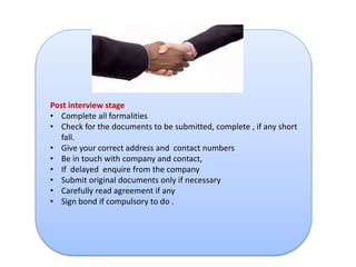Post interview stage 
• Complete all formalities 
• Check for the documents to be submitted, complete , if any short 
fall. 
• Give your correct address and contact numbers 
• Be in touch with company and contact, 
• If delayed enquire from the company 
• Submit original documents only if necessary 
• Carefully read agreement if any 
• Sign bond if compulsory to do . 
 