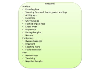 Reactions 
Anxiety: 
• Pounding heart 
• Sweating forehead, hands, palms and legs 
• Aching legs 
• Facial tics 
• Grieving voice 
• Flushed or pale face 
• Knees weak 
• Dry mouth 
• Racing thoughts 
• Nausea 
Excitement: 
• Overenthusiastic 
• Impatient 
• Speaking more 
• Futile discussion 
Fear: 
• Nervousness 
• Trembling 
• Negative thoughts 
 