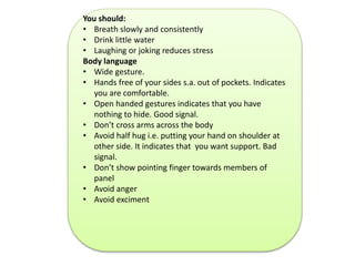 You should: 
• Breath slowly and consistently 
• Drink little water 
• Laughing or joking reduces stress 
Body language 
• Wide gesture. 
• Hands free of your sides s.a. out of pockets. Indicates 
you are comfortable. 
• Open handed gestures indicates that you have 
nothing to hide. Good signal. 
• Don’t cross arms across the body 
• Avoid half hug i.e. putting your hand on shoulder at 
other side. It indicates that you want support. Bad 
signal. 
• Don’t show pointing finger towards members of 
panel 
• Avoid anger 
• Avoid exciment 
 