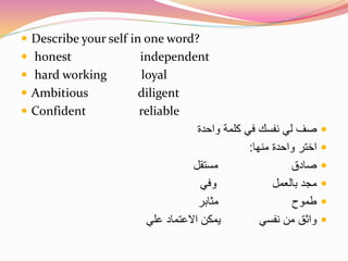  Describe your self in one word? 
 honest independent 
 hard working loyal 
 Ambitious diligent 
 Confident reliable 
صف لي نفسك في كلمة واحدة  
اختر واحدة منها:  
صادق مستقل  
مجد بالعمل وفي  
طموح مثابر  
واثق من نفسي يمكن الاعتماد علي  
 