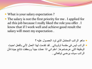  What is your salary expectation ? 
 The salary is not the first priority for me . I applied for 
ad this job because I really liked the role you offer . I 
know that if I work well and achieve good result the 
salary will meet my expectation . 
ماهو الراتب المحتمل الذي تود الحصول عليه ؟  
الراتب ليس في مقدمة اولوياتي . لقد تقدمت لهذا العمل لأني بالفعل احببت  
الوظيفة التي عرضتموها. اعلم اني اذا عملت جيداً ووحققت نتائج جيدة فأن 
الراتب سوف يرضي توقعاتي . 
 