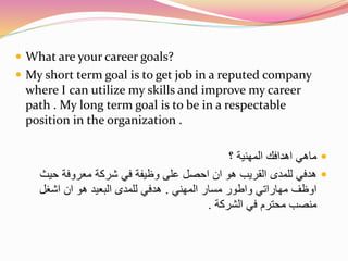  What are your career goals? 
 My short term goal is to get job in a reputed company 
where I can utilize my skills and improve my career 
path . My long term goal is to be in a respectable 
position in the organization . 
ماهي اهدافك المهنية ؟  
هدفي للمدى القريب هو ان احصل على وظيفة في شركة معروفة حيث  
اوظف مهاراتي واطور مسار المهني . هدفي للمدى البعيد هو ان اشغل 
منصب محترم في الشركة . 
 