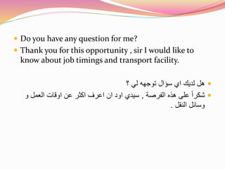  Do you have any question for me? 
 Thank you for this opportunity , sir I would like to 
know about job timings and transport facility. 
هل لديك اي سؤال توجهه لي ؟  
شكراً على هذه الفرصة , سيدي اود ان اعرف اكثر عن اوقات العمل و  
وسائل النقل . 
