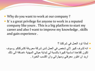  Why do you want to work at our company ? 
 It`s a great privilege for anyone to work in a reputed 
company like yours . This is a big platform to start my 
career and also I want to improve my knowledge , skills 
and gain experience . 
لماذا تود العمل في شركتنا ؟  
انه لشرف كبير لأي شخص في العمل لدى شركة معروفة كشركتكم .وسوف  
تكون كقاعدة اساسية كبيرة بالنسبة لي لبداية حياتي المهنية ،اضافة الى ذلك 
اريد ان اطور معرفتي ومهاراتي وان اكتسب الخبرة . 
 