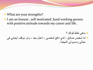  What are your strengths? 
 I am an honest , self motivated ,hard working person 
with positive attitude towards my career and life . 
ماهي نقاط قوتك ؟  
انا شخص صادق ، لدي دافع شخصي ، اعمل بجد ، وذو موقف ايجابي في  
حياتي ومسيرتي المهنية . 
 