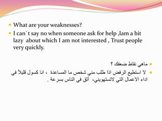  What are your weaknesses? 
 I can`t say no when someone ask for help ,Iam a bit 
lazy about which I am not interested , Trust people 
very quickly. 
ماهي نقاط ضعفك ؟  
لا استطيع الرفض اذا طلب مني شخص ما المساعدة ، انا كسول قليلاً في  
اداء الاعمال التي لاتستهويني، أثق في الناس بسرعة . 
 