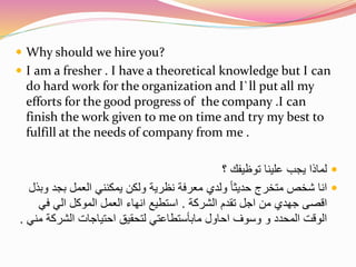  Why should we hire you? 
 I am a fresher . I have a theoretical knowledge but I can 
do hard work for the organization and I`ll put all my 
efforts for the good progress of the company .I can 
finish the work given to me on time and try my best to 
fulfill at the needs of company from me . 
لماذا يجب علينا توظيفك ؟  
انا شخص متخرج حديثا ولدي معرفة نظرية ولكن يمكنني العمل بجد وبذل  
اقصى جهدي من اجل تقدم الشركة . استطيع انهاء العمل الموكل الي في 
الوقت المحدد و وسوف احاول مابأستطاعتي لتحقيق احتياجات الشركة مني . 
 