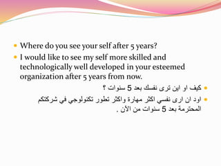  Where do you see your self after 5 years? 
 I would like to see my self more skilled and 
technologically well developed in your esteemed 
organization after 5 years from now. 
كيف او اين ترى نفسك بعد 5 سنوات ؟  
اود ان ارى نفسي اكثر مهارة واكثر تطور تكنولوجي في شركتكم  
المحترمة بعد 5 سنوات من الآن . 
 