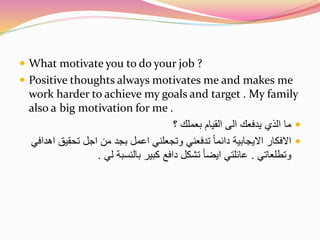  What motivate you to do your job ? 
 Positive thoughts always motivates me and makes me 
work harder to achieve my goals and target . My family 
also a big motivation for me . 
ما الذي يدفعك الى القيام بعملك ؟  
الافكار الايجابية دائما تدفعني وتجعلني اعمل بجد من اجل تحقيق اهدافي  
وتطلعاتي . عائلتي ايضا تشكل دافع كبير بالنسبة لي . 
 