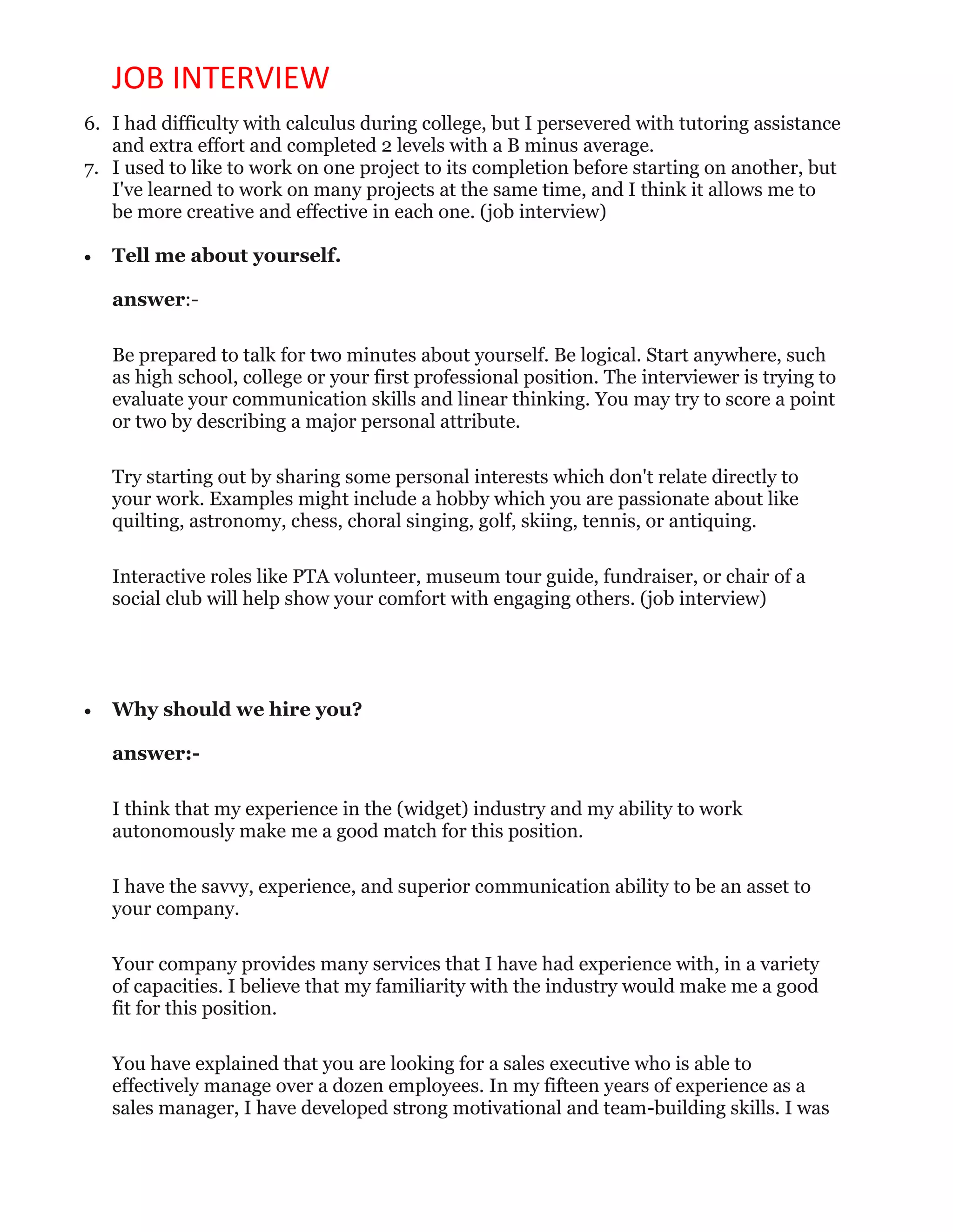 JOB INTERVIEW
6. I had difficulty with calculus during college, but I persevered with tutoring assistance
and extra effort and completed 2 levels with a B minus average.
7. I used to like to work on one project to its completion before starting on another, but
I've learned to work on many projects at the same time, and I think it allows me to
be more creative and effective in each one. (job interview)
 Tell me about yourself.
answer:-
Be prepared to talk for two minutes about yourself. Be logical. Start anywhere, such
as high school, college or your first professional position. The interviewer is trying to
evaluate your communication skills and linear thinking. You may try to score a point
or two by describing a major personal attribute.
Try starting out by sharing some personal interests which don't relate directly to
your work. Examples might include a hobby which you are passionate about like
quilting, astronomy, chess, choral singing, golf, skiing, tennis, or antiquing.
Interactive roles like PTA volunteer, museum tour guide, fundraiser, or chair of a
social club will help show your comfort with engaging others. (job interview)
 Why should we hire you?
answer:-
I think that my experience in the (widget) industry and my ability to work
autonomously make me a good match for this position.
I have the savvy, experience, and superior communication ability to be an asset to
your company.
Your company provides many services that I have had experience with, in a variety
of capacities. I believe that my familiarity with the industry would make me a good
fit for this position.
You have explained that you are looking for a sales executive who is able to
effectively manage over a dozen employees. In my fifteen years of experience as a
sales manager, I have developed strong motivational and team-building skills. I was
 