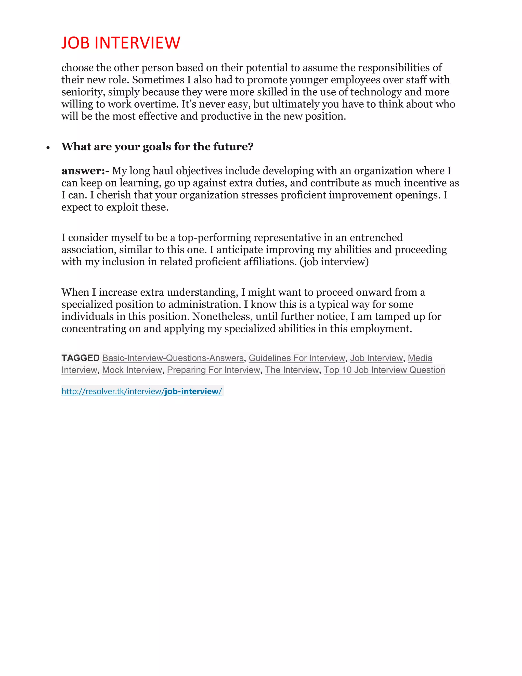 JOB INTERVIEW
choose the other person based on their potential to assume the responsibilities of
their new role. Sometimes I also had to promote younger employees over staff with
seniority, simply because they were more skilled in the use of technology and more
willing to work overtime. It’s never easy, but ultimately you have to think about who
will be the most effective and productive in the new position.
 What are your goals for the future?
answer:- My long haul objectives include developing with an organization where I
can keep on learning, go up against extra duties, and contribute as much incentive as
I can. I cherish that your organization stresses proficient improvement openings. I
expect to exploit these.
I consider myself to be a top-performing representative in an entrenched
association, similar to this one. I anticipate improving my abilities and proceeding
with my inclusion in related proficient affiliations. (job interview)
When I increase extra understanding, I might want to proceed onward from a
specialized position to administration. I know this is a typical way for some
individuals in this position. Nonetheless, until further notice, I am tamped up for
concentrating on and applying my specialized abilities in this employment.
TAGGED Basic-Interview-Questions-Answers, Guidelines For Interview, Job Interview, Media
Interview, Mock Interview, Preparing For Interview, The Interview, Top 10 Job Interview Question
http://resolver.tk/interview/job-interview/
 