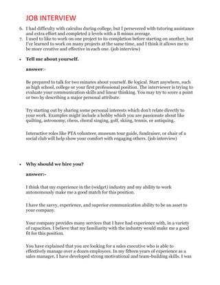 JOB INTERVIEW
6. I had difficulty with calculus during college, but I persevered with tutoring assistance
and extra effort and completed 2 levels with a B minus average.
7. I used to like to work on one project to its completion before starting on another, but
I've learned to work on many projects at the same time, and I think it allows me to
be more creative and effective in each one. (job interview)
 Tell me about yourself.
answer:-
Be prepared to talk for two minutes about yourself. Be logical. Start anywhere, such
as high school, college or your first professional position. The interviewer is trying to
evaluate your communication skills and linear thinking. You may try to score a point
or two by describing a major personal attribute.
Try starting out by sharing some personal interests which don't relate directly to
your work. Examples might include a hobby which you are passionate about like
quilting, astronomy, chess, choral singing, golf, skiing, tennis, or antiquing.
Interactive roles like PTA volunteer, museum tour guide, fundraiser, or chair of a
social club will help show your comfort with engaging others. (job interview)
 Why should we hire you?
answer:-
I think that my experience in the (widget) industry and my ability to work
autonomously make me a good match for this position.
I have the savvy, experience, and superior communication ability to be an asset to
your company.
Your company provides many services that I have had experience with, in a variety
of capacities. I believe that my familiarity with the industry would make me a good
fit for this position.
You have explained that you are looking for a sales executive who is able to
effectively manage over a dozen employees. In my fifteen years of experience as a
sales manager, I have developed strong motivational and team-building skills. I was
 