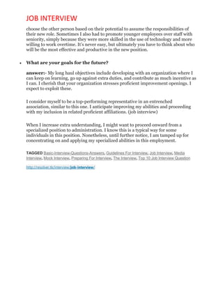 JOB INTERVIEW
choose the other person based on their potential to assume the responsibilities of
their new role. Sometimes I also had to promote younger employees over staff with
seniority, simply because they were more skilled in the use of technology and more
willing to work overtime. It’s never easy, but ultimately you have to think about who
will be the most effective and productive in the new position.
 What are your goals for the future?
answer:- My long haul objectives include developing with an organization where I
can keep on learning, go up against extra duties, and contribute as much incentive as
I can. I cherish that your organization stresses proficient improvement openings. I
expect to exploit these.
I consider myself to be a top-performing representative in an entrenched
association, similar to this one. I anticipate improving my abilities and proceeding
with my inclusion in related proficient affiliations. (job interview)
When I increase extra understanding, I might want to proceed onward from a
specialized position to administration. I know this is a typical way for some
individuals in this position. Nonetheless, until further notice, I am tamped up for
concentrating on and applying my specialized abilities in this employment.
TAGGED Basic-Interview-Questions-Answers, Guidelines For Interview, Job Interview, Media
Interview, Mock Interview, Preparing For Interview, The Interview, Top 10 Job Interview Question
http://resolver.tk/interview/job-interview/
 