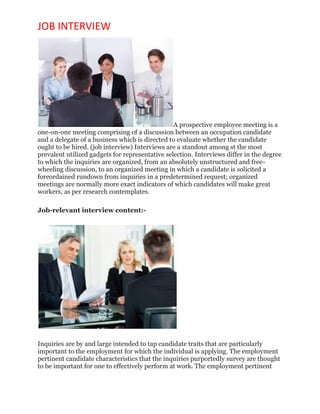 JOB INTERVIEW
A prospective employee meeting is a
one-on-one meeting comprising of a discussion between an occupation candidate
and a delegate of a business which is directed to evaluate whether the candidate
ought to be hired. (job interview) Interviews are a standout among st the most
prevalent utilized gadgets for representative selection. Interviews differ in the degree
to which the inquiries are organized, from an absolutely unstructured and free-
wheeling discussion, to an organized meeting in which a candidate is solicited a
foreordained rundown from inquiries in a predetermined request; organized
meetings are normally more exact indicators of which candidates will make great
workers, as per research contemplates.
Job-relevant interview content:-
Inquiries are by and large intended to tap candidate traits that are particularly
important to the employment for which the individual is applying. The employment
pertinent candidate characteristics that the inquiries purportedly survey are thought
to be important for one to effectively perform at work. The employment pertinent
 